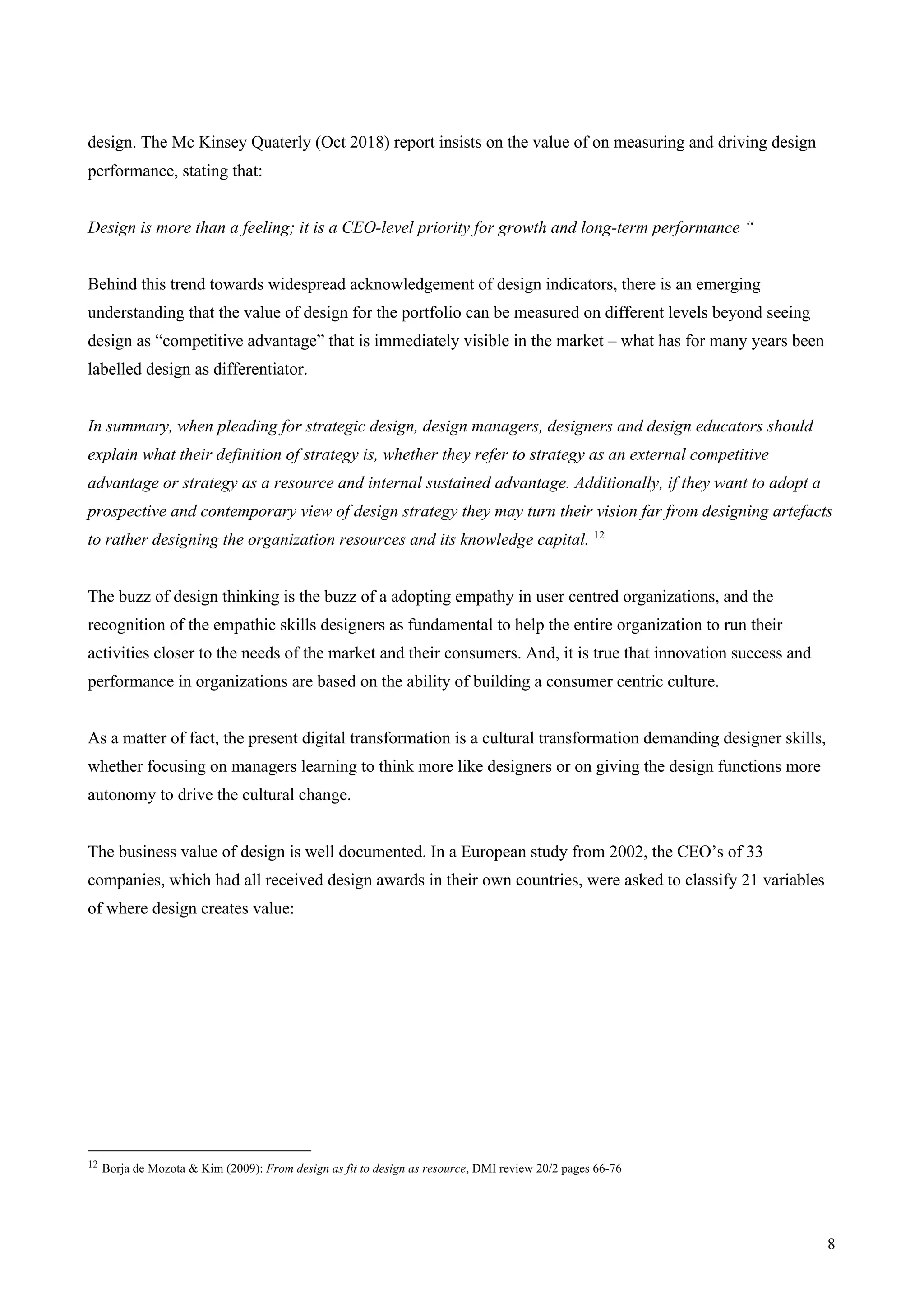 8
design. The Mc Kinsey Quaterly (Oct 2018) report insists on the value of on measuring and driving design
performance, stating that:
Design is more than a feeling; it is a CEO-level priority for growth and long-term performance “
Behind this trend towards widespread acknowledgement of design indicators, there is an emerging
understanding that the value of design for the portfolio can be measured on different levels beyond seeing
design as “competitive advantage” that is immediately visible in the market – what has for many years been
labelled design as differentiator.
In summary, when pleading for strategic design, design managers, designers and design educators should
explain what their definition of strategy is, whether they refer to strategy as an external competitive
advantage or strategy as a resource and internal sustained advantage. Additionally, if they want to adopt a
prospective and contemporary view of design strategy they may turn their vision far from designing artefacts
to rather designing the organization resources and its knowledge capital. 12
The buzz of design thinking is the buzz of a adopting empathy in user centred organizations, and the
recognition of the empathic skills designers as fundamental to help the entire organization to run their
activities closer to the needs of the market and their consumers. And, it is true that innovation success and
performance in organizations are based on the ability of building a consumer centric culture.
As a matter of fact, the present digital transformation is a cultural transformation demanding designer skills,
whether focusing on managers learning to think more like designers or on giving the design functions more
autonomy to drive the cultural change.
The business value of design is well documented. In a European study from 2002, the CEO’s of 33
companies, which had all received design awards in their own countries, were asked to classify 21 variables
of where design creates value:
12 Borja de Mozota & Kim (2009): From design as fit to design as resource, DMI review 20/2 pages 66-76
 