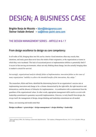 1
DESIGN; A BUSINESS CASE
Brigitte Borja de Mozota – bbm@designence.com
Steinar Valade-Amland – sa@three-point-zero.com
THE DESIGN MANAGEMENT SERIES - ARTICLE # 6 / 7
From design excellence to design as core competency
In all walks of life, bringing ideas into life can be a barrier. Good intentions often stay exactly that;
intentions, and many great ideas never leave the minds of their originators, or the organizations or teams in
which they were incubated. This lack of executional power or implementation abilities is potentially fatal if
it occurs in fast moving environments, where not only thinking about change, but also actually bringing ideas
to market is crucial for survival.
Increasingly, organizational analysts identify failure of implementation, innovation failure as the cause of
many organizations’ inability to achieve the intended benefits of the innovations, they adopt. 1
The researchers, Klein and Sorra, identified the determining factors for an organization’s success rate at
implementing innovation and change to be a climate characterized by the right skills, the right incentives and
disincentives, and the absence of obstacles for implementation – in combination with a commitment from the
guardians of the organizational values. In other words, appropriate management skills need to co-exist with
leadership commitment to guarantee successful implementation. Likewise, to truly benefit from design, the
design itself, the management of design, design thinking and leadership commitment are all needed.
Hence, our reasoning and model entail that
Design excellence = great design + design management + design thinking + leadership
1 Klein and Sorra (1996): The Challenge of Innovation Implementation – The Academy of Management Review, Vol. 21, No. 4, October 1996, pp
1055-1080.
 