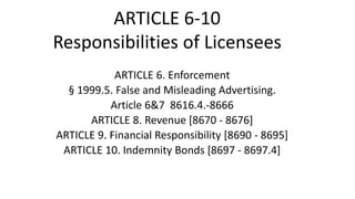 ARTICLE 6. Enforcement
§ 1999.5. False and Misleading Advertising.
Article 6&7 8616.4.-8666
ARTICLE 8. Revenue [8670 - 8676]
ARTICLE 9. Financial Responsibility [8690 - 8695]
ARTICLE 10. Indemnity Bonds [8697 - 8697.4]
ARTICLE 6-10
Responsibilities of Licensees
 