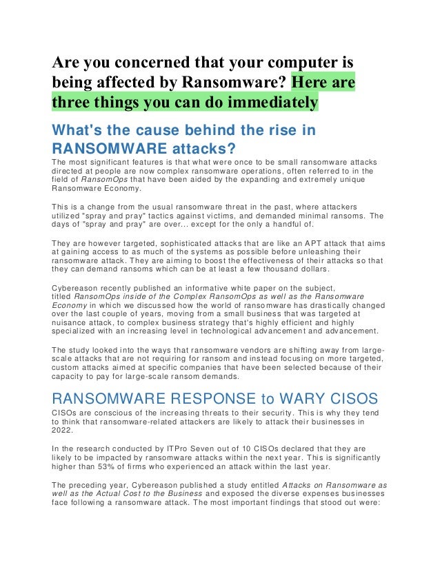 Are you concerned that your computer is
being affected by Ransomware? Here are
three things you can do immediately
What's the cause behind the rise in
RANSOMWARE attacks?
The most significant features is that what were once to be small ransomware attacks
directed at people are now complex ransomware operations, often referred to in the
field of RansomOps that have been aided by the expanding and extremely unique
Ransomware Economy.
This is a change from the usual ransomware threat in the past, where attackers
utilized "spray and pray" tactics against victims, and demanded minimal ransoms. The
days of "spray and pray" are over... except for the only a handful of.
They are however targeted, sophisticated attacks that are like an APT attack that aims
at gaining access to as much of the systems as possible before unleashing their
ransomware attack. They are aiming to boost the effectiveness of their attacks so that
they can demand ransoms which can be at least a few thousand dollars.
Cybereason recently published an informative white paper on the subject,
titled RansomOps inside of the Complex RansomOps as well as the Ransomware
Economy in which we discussed how the world of ransomware has drastically changed
over the last couple of years, moving from a small business that was targeted at
nuisance attack, to complex business strategy that's highly efficient and highly
specialized with an increasing level in technological advancement and advancement.
The study looked into the ways that ransomware vendors are shifting away from large -
scale attacks that are not requiring for ransom and instead focusing on more targeted,
custom attacks aimed at specific companies that have been selected because of their
capacity to pay for large-scale ransom demands.
RANSOMWARE RESPONSE to WARY CISOS
CISOs are conscious of the increasing threats to their security. This is why they tend
to think that ransomware-related attackers are likely to attack their businesses in
2022.
In the research conducted by ITPro Seven out of 10 CISOs declared that they are
likely to be impacted by ransomware attacks within the next year. This is significantly
higher than 53% of firms who experienced an attack within the last year.
The preceding year, Cybereason published a study entitled Attacks on Ransomware as
well as the Actual Cost to the Business and exposed the diverse expenses businesses
face following a ransomware attack. The most important findings that stood out were:
 