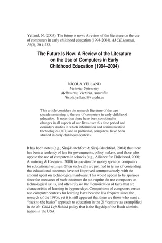 The Future Is Now: A Review of the Literature
on the Use of Computers in Early
Childhood Education (1994–2004)
NICOLA YELLAND
Victoria University
Melbourne, Victoria, Australia
Nicola.yelland@vu.edu.au
This article considers the research literature of the past
decade pertaining to the use of computers in early childhood
education. It notes that there have been considerable
changes in all aspects of our lives over this time period and
considers studies in which information and communication
technologies (ICT) and in particular, computers, have been
studied in early childhood contexts.
It has been noted (e.g., Siraj-Blatchford & Siraj-Blatchford, 2004) that there
has been a tendency of late for governments, policy makers, and those who
oppose the use of computers in schools (e.g., Alliance for Childhood, 2000;
Armstrong & Casement, 2000) to question the money spent on computers
for educational settings. Often such calls are justified in terms of contending
that educational outcomes have not improved commensurately with the
amount spent on technological hardware. This would appear to be spurious
since the measures of such outcomes do not require the use computers or
technological skills, and often rely on the memorization of facts that are
characteristic of learning in bygone days. Comparisons of computers versus
non computer contexts for learning have become less frequent since the
research of the 1980s, yet it is still apparent that there are those who want a
“back to the basics” approach to education in the 21st century as exemplified
in the No Child Left Behind policy that is the flagship of the Bush adminis-
tration in the USA.
Yelland, N. (2005). The future is now: A review of the literature on the use
of computers in early childhood education (1994-2004). AACE Journal,
13(3), 201-232.
 