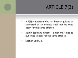 ARTICLE 7(2)
 A.7(2) – a person who has been acquitted or
convicted of an offence shall not be tried
again for the same offence.
 Nemo debet bis vexari – a man must not be
put twice in peril for the same offence.
 Section 303 CPC
 