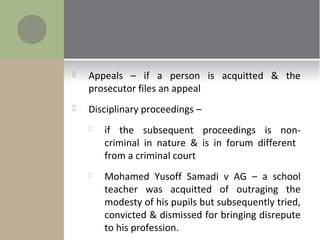  Appeals – if a person is acquitted & the
prosecutor files an appeal
 Disciplinary proceedings –
 if the subsequent proceedings is non-
criminal in nature & is in forum different
from a criminal court
 Mohamed Yusoff Samadi v AG – a school
teacher was acquitted of outraging the
modesty of his pupils but subsequently tried,
convicted & dismissed for bringing disrepute
to his profession.
 