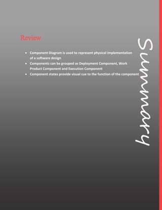 6
Review
 Component Diagram is used to represent physical implementation
of a software design
 Components can be grouped as Deployment Component, Work
Product Component and Execution Component
 Component states provide visual cue to the function of the component
 