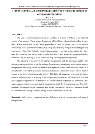 A Study on Issues and Government support for the development of women Entrepreneurs
Page 1
A STUDY ON ISSUES AND GOVERNMENT SUPPORT FOR THE DEVELOPMENT OF
WOMEN ENTREPRENEURS
UMA .K
Assistant professor & Research scholar
chanduma25@gmail.com
Mobile: 9916262474
Pooja Bhagavat Memorial Mahajana Education Centre, Mysuru.
ABSTRACT:
The idea of women entrepreneurship has identified as a major contributor to the financial
growth of the country. These women leaders are self-confident, influential and willing to take
risks. Almost partial part of the whole population of India is women and for the overall
development of the government of the country. They are continually being discriminated against in
every aspect of their life. Actually, women's discrimination is not new in our society; they have
been discriminating from ancient times in India. But now a day’s women are equally competing
with men. They are working in all the sectors and they are emerging as entrepreneurs.
The objective of the study is to highlight the problems and the challenges faced by the
entrepreneurs to examine them and the study of the government support that is given to the women
entrepreneurs. This study focuses on obstacles and opportunities that on the one hand related to a
much broader vision of liberation and feminism globally and on the other creates a local defence
system in the form of entrepreneurial activity. This helps all categories of women like rural,
educated and uneducated in acquiring skills for both wage earners and self –employed, skill and
knowledge building exercises for themselves and other women by inspiration and motivation. This
paper suggests treating women as specific target groups in all development programs. The study
concludes that to motivate and co-operate with women entrepreneurs, awareness programs should
be conducted. It is creating awareness among women entrepreneurs in this area.
Keywords: family support, opportunities and challenges, women empowerment, and women
entrepreneurs.
 