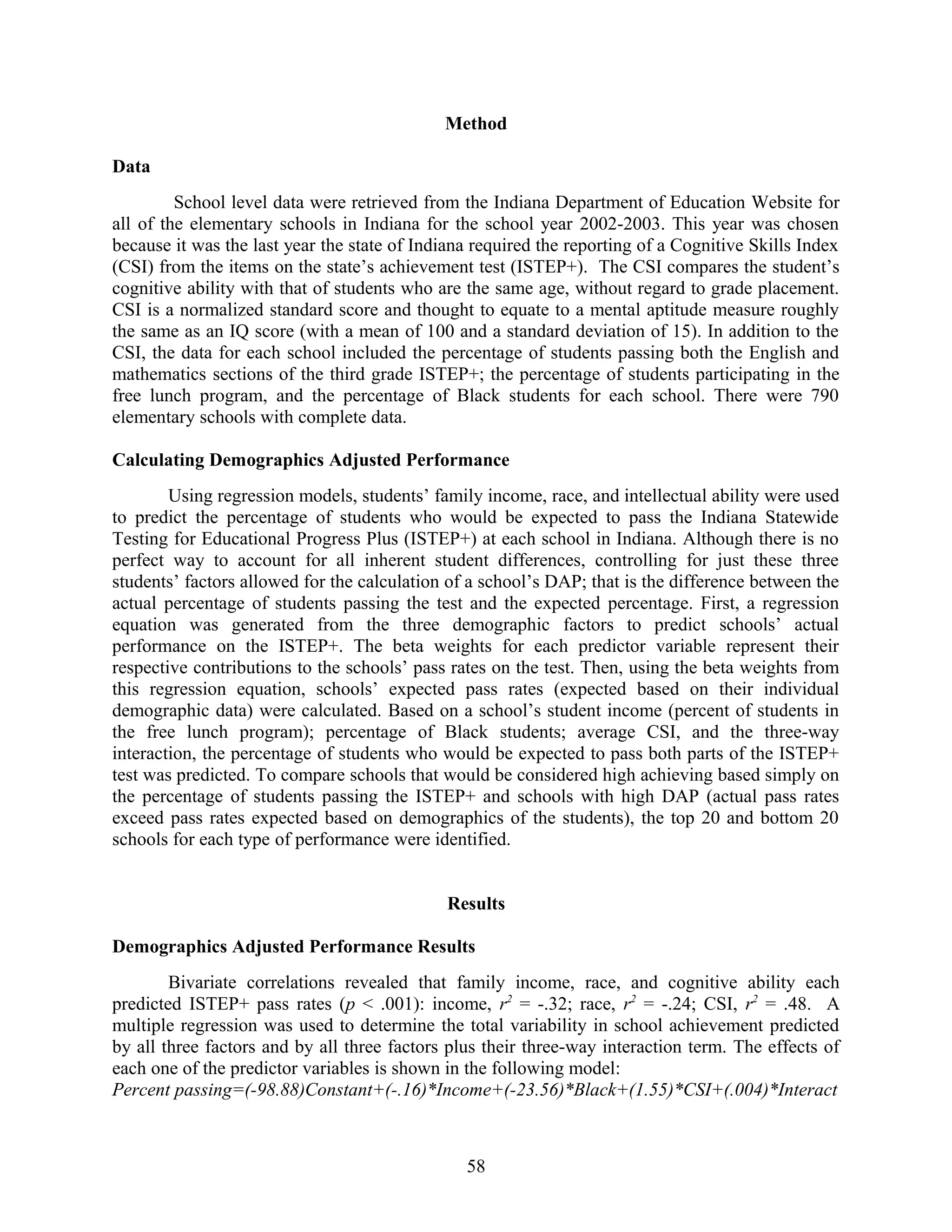Method
Data
School level data were retrieved from the Indiana Department of Education Website for
all of the elementary schools in Indiana for the school year 2002-2003. This year was chosen
because it was the last year the state of Indiana required the reporting of a Cognitive Skills Index
(CSI) from the items on the state’s achievement test (ISTEP+). The CSI compares the student’s
cognitive ability with that of students who are the same age, without regard to grade placement.
CSI is a normalized standard score and thought to equate to a mental aptitude measure roughly
the same as an IQ score (with a mean of 100 and a standard deviation of 15). In addition to the
CSI, the data for each school included the percentage of students passing both the English and
mathematics sections of the third grade ISTEP+; the percentage of students participating in the
free lunch program, and the percentage of Black students for each school. There were 790
elementary schools with complete data.
Calculating Demographics Adjusted Performance
Using regression models, students’ family income, race, and intellectual ability were used
to predict the percentage of students who would be expected to pass the Indiana Statewide
Testing for Educational Progress Plus (ISTEP+) at each school in Indiana. Although there is no
perfect way to account for all inherent student differences, controlling for just these three
students’ factors allowed for the calculation of a school’s DAP; that is the difference between the
actual percentage of students passing the test and the expected percentage. First, a regression
equation was generated from the three demographic factors to predict schools’ actual
performance on the ISTEP+. The beta weights for each predictor variable represent their
respective contributions to the schools’ pass rates on the test. Then, using the beta weights from
this regression equation, schools’ expected pass rates (expected based on their individual
demographic data) were calculated. Based on a school’s student income (percent of students in
the free lunch program); percentage of Black students; average CSI, and the three-way
interaction, the percentage of students who would be expected to pass both parts of the ISTEP+
test was predicted. To compare schools that would be considered high achieving based simply on
the percentage of students passing the ISTEP+ and schools with high DAP (actual pass rates
exceed pass rates expected based on demographics of the students), the top 20 and bottom 20
schools for each type of performance were identified.
Results
Demographics Adjusted Performance Results
Bivariate correlations revealed that family income, race, and cognitive ability each
predicted ISTEP+ pass rates (p < .001): income, r2
= -.32; race, r2
= -.24; CSI, r2
= .48. A
multiple regression was used to determine the total variability in school achievement predicted
by all three factors and by all three factors plus their three-way interaction term. The effects of
each one of the predictor variables is shown in the following model:
Percent passing=(-98.88)Constant+(-.16)*Income+(-23.56)*Black+(1.55)*CSI+(.004)*Interact
58
 
