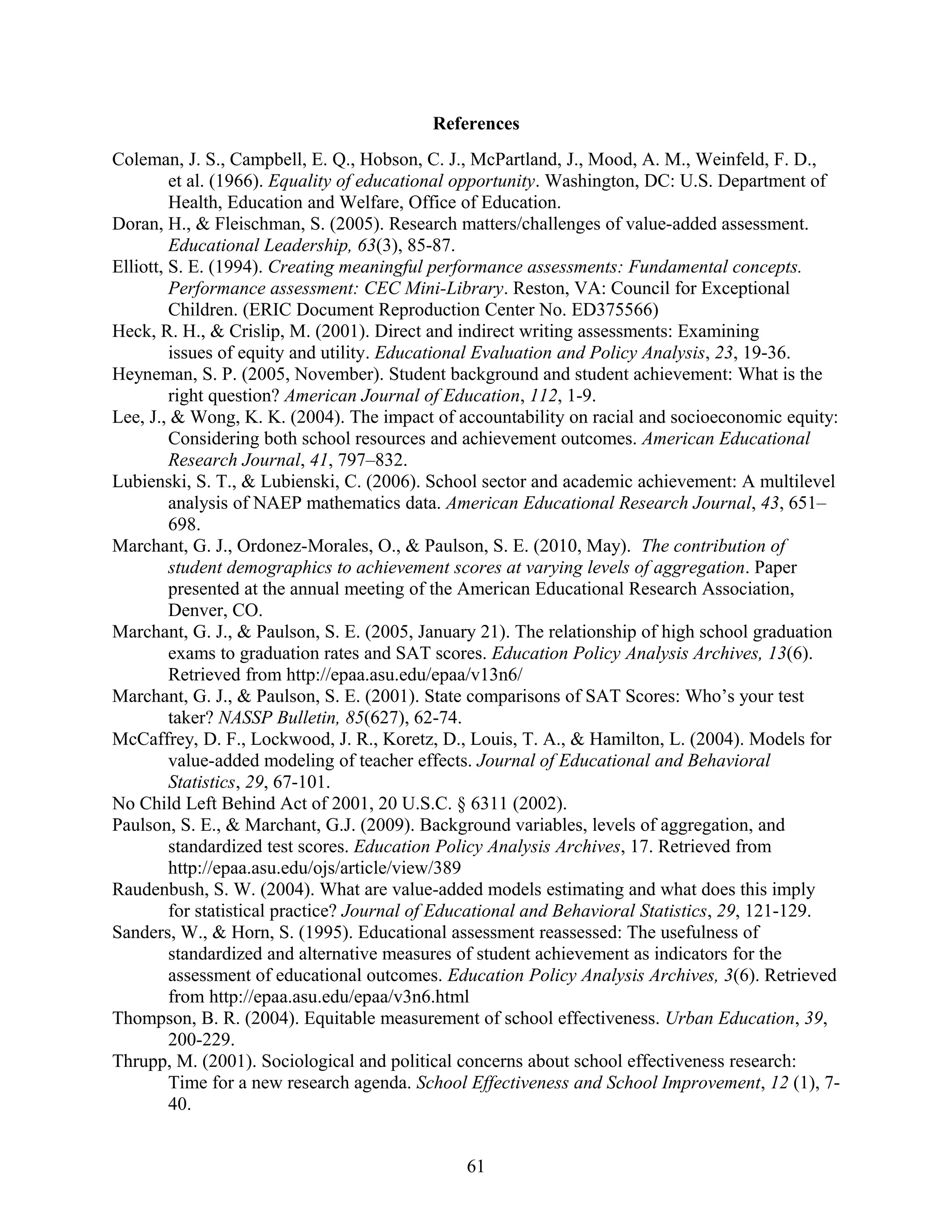 References
Coleman, J. S., Campbell, E. Q., Hobson, C. J., McPartland, J., Mood, A. M., Weinfeld, F. D.,
et al. (1966). Equality of educational opportunity. Washington, DC: U.S. Department of
Health, Education and Welfare, Office of Education.
Doran, H., & Fleischman, S. (2005). Research matters/challenges of value-added assessment.
Educational Leadership, 63(3), 85-87.
Elliott, S. E. (1994). Creating meaningful performance assessments: Fundamental concepts.
Performance assessment: CEC Mini-Library. Reston, VA: Council for Exceptional
Children. (ERIC Document Reproduction Center No. ED375566)
Heck, R. H., & Crislip, M. (2001). Direct and indirect writing assessments: Examining
issues of equity and utility. Educational Evaluation and Policy Analysis, 23, 19-36.
Heyneman, S. P. (2005, November). Student background and student achievement: What is the
right question? American Journal of Education, 112, 1-9.
Lee, J., & Wong, K. K. (2004). The impact of accountability on racial and socioeconomic equity:
Considering both school resources and achievement outcomes. American Educational
Research Journal, 41, 797–832.
Lubienski, S. T., & Lubienski, C. (2006). School sector and academic achievement: A multilevel
analysis of NAEP mathematics data. American Educational Research Journal, 43, 651–
698.
Marchant, G. J., Ordonez-Morales, O., & Paulson, S. E. (2010, May). The contribution of
student demographics to achievement scores at varying levels of aggregation. Paper
presented at the annual meeting of the American Educational Research Association,
Denver, CO.
Marchant, G. J., & Paulson, S. E. (2005, January 21). The relationship of high school graduation
exams to graduation rates and SAT scores. Education Policy Analysis Archives, 13(6).
Retrieved from http://epaa.asu.edu/epaa/v13n6/
Marchant, G. J., & Paulson, S. E. (2001). State comparisons of SAT Scores: Who’s your test
taker? NASSP Bulletin, 85(627), 62-74.
McCaffrey, D. F., Lockwood, J. R., Koretz, D., Louis, T. A., & Hamilton, L. (2004). Models for
value-added modeling of teacher effects. Journal of Educational and Behavioral
Statistics, 29, 67-101.
No Child Left Behind Act of 2001, 20 U.S.C. § 6311 (2002).
Paulson, S. E., & Marchant, G.J. (2009). Background variables, levels of aggregation, and
standardized test scores. Education Policy Analysis Archives, 17. Retrieved from
http://epaa.asu.edu/ojs/article/view/389
Raudenbush, S. W. (2004). What are value-added models estimating and what does this imply
for statistical practice? Journal of Educational and Behavioral Statistics, 29, 121-129.
Sanders, W., & Horn, S. (1995). Educational assessment reassessed: The usefulness of
standardized and alternative measures of student achievement as indicators for the
assessment of educational outcomes. Education Policy Analysis Archives, 3(6). Retrieved
from http://epaa.asu.edu/epaa/v3n6.html
Thompson, B. R. (2004). Equitable measurement of school effectiveness. Urban Education, 39,
200-229.
Thrupp, M. (2001). Sociological and political concerns about school effectiveness research:
Time for a new research agenda. School Effectiveness and School Improvement, 12 (1), 7-
40.
61
 