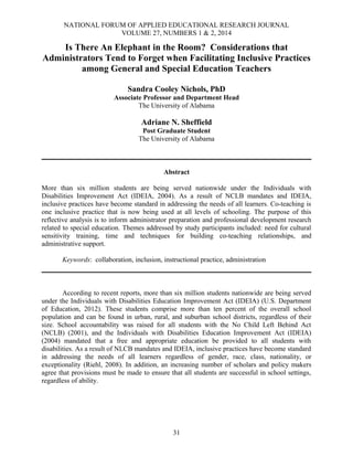 NATIONAL FORUM OF APPLIED EDUCATIONAL RESEARCH JOURNAL
VOLUME 27, NUMBERS 1 & 2, 2014

Is There An Elephant in the Room? Considerations that
Administrators Tend to Forget when Facilitating Inclusive Practices
among General and Special Education Teachers
Sandra Cooley Nichols, PhD
Associate Professor and Department Head
The University of Alabama

Adriane N. Sheffield
Post Graduate Student
The University of Alabama

Abstract
More than six million students are being served nationwide under the Individuals with
Disabilities Improvement Act (IDEIA, 2004). As a result of NCLB mandates and IDEIA,
inclusive practices have become standard in addressing the needs of all learners. Co-teaching is
one inclusive practice that is now being used at all levels of schooling. The purpose of this
reflective analysis is to inform administrator preparation and professional development research
related to special education. Themes addressed by study participants included: need for cultural
sensitivity training, time and techniques for building co-teaching relationships, and
administrative support.
Keywords: collaboration, inclusion, instructional practice, administration

According to recent reports, more than six million students nationwide are being served
under the Individuals with Disabilities Education Improvement Act (IDEIA) (U.S. Department
of Education, 2012). These students comprise more than ten percent of the overall school
population and can be found in urban, rural, and suburban school districts, regardless of their
size. School accountability was raised for all students with the No Child Left Behind Act
(NCLB) (2001), and the Individuals with Disabilities Education Improvement Act (IDEIA)
(2004) mandated that a free and appropriate education be provided to all students with
disabilities. As a result of NLCB mandates and IDEIA, inclusive practices have become standard
in addressing the needs of all learners regardless of gender, race, class, nationality, or
exceptionality (Riehl, 2008). In addition, an increasing number of scholars and policy makers
agree that provisions must be made to ensure that all students are successful in school settings,
regardless of ability.

31

 