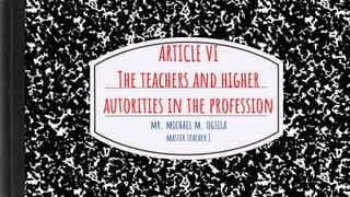 ARTICLE VI
The teachers and higher
autorities in the profession
mr. michael m. ogsila
master teacher I
 