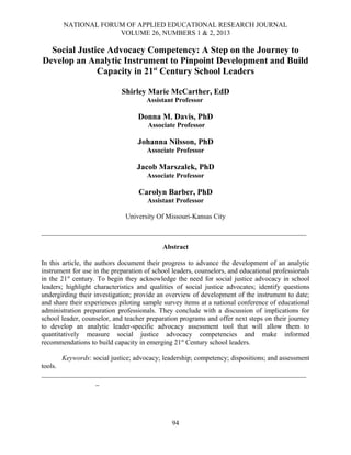 NATIONAL FORUM OF APPLIED EDUCATIONAL RESEARCH JOURNAL
VOLUME 26, NUMBERS 1 & 2, 2013
Social Justice Advocacy Competency: A Step on the Journey to
Develop an Analytic Instrument to Pinpoint Development and Build
Capacity in 21st
Century School Leaders
Shirley Marie McCarther, EdD
Assistant Professor
Donna M. Davis, PhD
Associate Professor
Johanna Nilsson, PhD
Associate Professor
Jacob Marszalek, PhD
Associate Professor
Carolyn Barber, PhD
Assistant Professor
University Of Missouri-Kansas City
_____________________________________________________________________________
Abstract
In this article, the authors document their progress to advance the development of an analytic
instrument for use in the preparation of school leaders, counselors, and educational professionals
in the 21st
century. To begin they acknowledge the need for social justice advocacy in school
leaders; highlight characteristics and qualities of social justice advocates; identify questions
undergirding their investigation; provide an overview of development of the instrument to date;
and share their experiences piloting sample survey items at a national conference of educational
administration preparation professionals. They conclude with a discussion of implications for
school leader, counselor, and teacher preparation programs and offer next steps on their journey
to develop an analytic leader-specific advocacy assessment tool that will allow them to
quantitatively measure social justice advocacy competencies and make informed
recommendations to build capacity in emerging 21st
Century school leaders.
Keywords: social justice; advocacy; leadership; competency; dispositions; and assessment
tools.
_____________________________________________________________________________
_
94
 