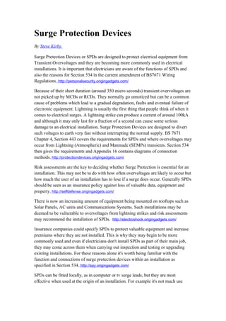 Surge Protection Devices
By Steve Kirby

Surge Protection Devices or SPDs are designed to protect electrical equipment from
Transient Overvoltages and they are becoming more commonly used in electrical
installations. It is important that electricians are aware of the functions of SPDs and
also the reasons for Section 534 in the current amendment of BS7671 Wiring
Regulations. http://personalsecurity.origingadgets.com/

Because of their short duration (around 350 micro seconds) transient overvoltages are
not picked up by MCBs or RCDs. They normally go unnoticed but can be a common
cause of problems which lead to a gradual degradation, faults and eventual failure of
electronic equipment. Lightning is usually the first thing that people think of when it
comes to electrical surges. A lightning strike can produce a current of around 100kA
and although it may only last for a fraction of a second can cause some serious
damage to an electrical installation. Surge Protection Devices are designed to divert
such voltages to earth very fast without interrupting the normal supply. BS 7671
Chapter 4, Section 443 covers the requirements for SPDs and where overvoltages may
occur from Lightning (Atmospheric) and Manmade (SEMPs) transients. Section 534
then gives the requirements and Appendix 16 contains diagrams of connection
methods. http://protectiondevices.origingadgets.com/

Risk assessments are the key to deciding whether Surge Protection is essential for an
installation. This may not be to do with how often overvoltages are likely to occur but
how much the user of an installation has to lose if a surge does occur. Generally SPDs
should be seen as an insurance policy against loss of valuable data, equipment and
property. http://selfdefense.origingadgets.com/

There is now an increasing amount of equipment being mounted on rooftops such as
Solar Panels, AC units and Communications Systems. Such installations may be
deemed to be vulnerable to overvoltages from lightning strikes and risk assessments
may recommend the installation of SPDs. http://electroshock.origingadgets.com/

Insurance companies could specify SPDs to protect valuable equipment and increase
premiums where they are not installed. This is why they may begin to be more
commonly used and even if electricians don't install SPDs as part of their main job,
they may come across them when carrying out inspection and testing or upgrading
existing installations. For these reasons alone it's worth being familiar with the
function and connections of surge protection devices within an installation as
specified in Section 534. http://spy.origingadgets.com/

SPDs can be fitted locally, as in computer or tv surge leads, but they are most
effective when used at the origin of an installation. For example it's not much use
 