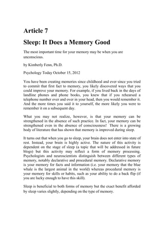 Article 7
Sleep: It Does a Memory Good
The most important time for your memory may be when you are
unconscious.
by Kimberly Fenn, Ph.D.
Psychology Today October 15, 2012
You have been creating memories since childhood and ever since you tried
to commit that first fact to memory, you likely discovered ways that you
could improve your memory. For example, if you lived back in the days of
landline phones and phone books, you knew that if you rehearsed a
telephone number over and over in your head, then you would remember it.
And the more times you said it to yourself, the more likely you were to
remember it on a subsequent day.
What you may not realize, however, is that your memory can be
strengthened in the absence of such practice. In fact, your memory can be
strengthened even in the absence of consciousness! There is a growing
body of literature that has shown that memory is improved during sleep.
It turns out that when you go to sleep, your brain does not enter into state of
rest. Instead, your brain is highly active. The nature of this activity is
dependent on the stage of sleep (a topic that will be addressed in future
blogs) but this activity may reflect a form of memory processing.
Psychologists and neuroscientists distinguish between different types of
memory, notably declarative and procedural memory. Declarative memory
is your memory for facts and information (i.e. your memory that the blue
whale is the largest animal in the world) whereas procedural memory is
your memory for skills or habits, such as your ability to do a back flip (if
you are lucky enough to have this skill).
Sleep is beneficial to both forms of memory but the exact benefit afforded
by sleep varies slightly, depending on the type of memory.
 
