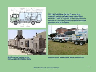 11
Mobile natural gas generator
HISPANO SUIZA MOBILE 8MW
Plymouth County, Massachusetts Mobile Command Unit
708.20 (F)(6)Mean[s]for Connecting
Portable orVehicle-MountedGenerator.
Where the COPS is supplied by a single generator,
a means to connect a portable or vehicle-mounted
generator shall be provided.
Michael A.Anthony, PE – University of Michigan
 