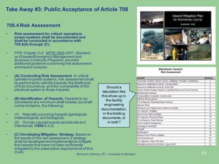 13
• Risk assessment for critical operations
power systems shall be documented and
shall be conducted in accordance with
708.4(A) through (C).
• FPN: Chapter 5 of NFPA1600-2007, Standard
on Disaster/Emergency Management and
Business Continuity Programs, provides
additional guidance concerning risk assessment
and hazard analysis.
• (A) Conducting Risk Assessment. In critical
operations power systems, risk assessment shall
be performed to identify hazards, the likelihood
of their occurrence, and the vulnerability of the
electrical system to those hazards.
• (B) Identification of Hazards. Hazards to be
considered at a minimum shall include, but shall
not be limited to, the following:
• (1) Naturally occurring hazards (geological,
meteorological, and biological)
• (2) Human-caused events (accidental and
intentional) [1600:5.3.2]
• (C) Developing Mitigation Strategy. Based on
the results of the risk assessment, a strategy
shall be developed and implemented to mitigate
the hazards that have not been sufficiently
mitigated by the prescriptive requirements of this
Code.
708.4 Risk Assessment
Take Away #3: Public Acceptance of Article 708
Should a
tabulation like
this show up in
the facility
engineering
documentation,
in the bidding
documents, or
in both?
Michael A.Anthony, PE – University of Michigan
 