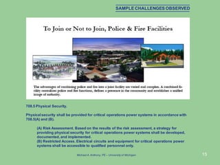 15
708.5 Physical Security.
Physical security shall be provided for critical operations power systems in accordance with
708.5(A) and (B).
(A) Risk Assessment. Based on the results of the risk assessment, a strategy for
providing physical security for critical operations power systems shall be developed,
documented, and implemented.
(B) Restricted Access. Electrical circuits and equipment for critical operations power
systems shall be accessible to qualified personnel only.
SAMPLE CHALLENGES OBSERVED
Michael A.Anthony, PE – University of Michigan
 