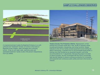 16
Ventura County Fire Protection District: Replacement of their
existing fire command center with a new 16,000 sf dispatch center,
housing administration, dispatching, and living functions. Design
features for this 24 hour facility include equipment rooms holding the
latest in technology, a dispatch floor to accommodate future growth, a
training room that doubles as an expanded dispatch, and living
accommodations for 11 dispatchers. Because the project is located
on airport property, the A/E coordinated with the FAA to incorporate
high security features to ensure continuous protection for occupants
and equipment and continuous public safety services to the County of
Ventura.
A congressional report states the Baghdad Embassy is a a self -
sufficient and "hardened" domain, to function in the midst of
Baghdad power outages, water shortages and continuing
turmoil. It has its own water wells, electricity plant and
wastewater-treatment facility to allow 100 percent independence
from city utilities.
SAMPLE CHALLENGES OBSERVED
Michael A.Anthony, PE – University of Michigan
 
