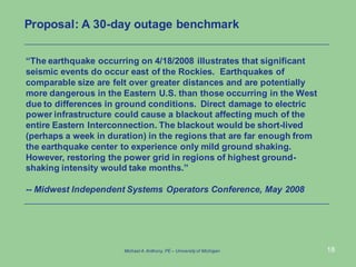 18
“The earthquake occurring on 4/18/2008 illustrates that significant
seismic events do occur east of the Rockies. Earthquakes of
comparable size are felt over greater distances and are potentially
more dangerous in the Eastern U.S. than those occurring in the West
due to differences in ground conditions. Direct damage to electric
power infrastructure could cause a blackout affecting much of the
entire Eastern Interconnection. The blackout would be short-lived
(perhaps a week in duration) in the regions that are far enough from
the earthquake center to experience only mild ground shaking.
However, restoring the power grid in regions of highest ground-
shaking intensity would take months.”
-- Midwest Independent Systems Operators Conference, May 2008
Proposal: A 30-day outage benchmark
Michael A.Anthony, PE – University of Michigan
 