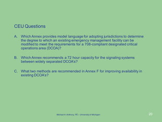 20
CEU Questions
A. Which Annex provides model language for adopting jurisdictions to determine
the degree to which an existing emergency management facility can be
modified to meet the requirements for a 708-compliant designated critical
operations area (DCOA)?
B. Which Annex recommends a 72 hour capacity for the signaling systems
between widely separated DCOA’s?
C. What two methods are recommended in Annex F for improving availability in
existing DCOA’s?
Michael A.Anthony, PE – University of Michigan
 