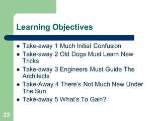 23
Learning Objectives
 Take-away 1 Much Initial Confusion
 Take-away 2 Old Dogs Must Learn New
Tricks
 Take-away 3 Engineers Must Guide The
Architects
 Take-Away 4 There’s Not Much New Under
The Sun
 Take-away 5 What’s To Gain?
 