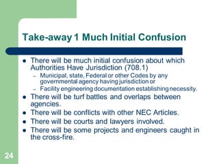 24
Take-away 1 Much Initial Confusion
 There will be much initial confusion about which
Authorities Have Jurisdiction (708.1)
– Municipal, state, Federal or other Codes by any
governmental agency having jurisdiction or
– Facility engineering documentation establishingnecessity.
 There will be turf battles and overlaps between
agencies.
 There will be conflicts with other NEC Articles.
 There will be courts and lawyers involved.
 There will be some projects and engineers caught in
the cross-fire.
 