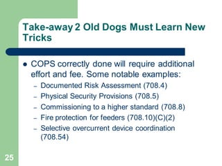 25
Take-away 2 Old Dogs Must Learn New
Tricks
 COPS correctly done will require additional
effort and fee. Some notable examples:
– Documented Risk Assessment (708.4)
– Physical Security Provisions (708.5)
– Commissioning to a higher standard (708.8)
– Fire protection for feeders (708.10)(C)(2)
– Selective overcurrent device coordination
(708.54)
 