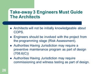 26
Take-away 3 Engineers Must Guide
The Architects
 Architects will not be initially knowledgeable about
COPS.
 Engineers should be involved with the project from
the programming stage (Risk Assessment).
 Authorities Having Jurisdiction may require a
preventive maintenance program as part of design
(708.6(C))
 Authorities Having Jurisdiction may require
commissioning and witness testing as part of design.
 