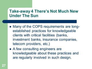27
Take-away 4 There’s Not Much New
Under The Sun
 Many of the COPS requirements are long-
established practices for knowledgeable
clients with critical facilities (banks,
investment banks, insurance companies,
telecom providers, etc.)
 A few consulting engineers are
knowledgeable about these practices and
are regularly involved in such design.
 