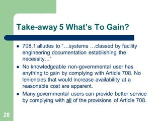 28
Take-away 5 What’s To Gain?
 708.1 alludes to “…systems …classed by facility
engineering documentation establishing the
necessity…”
 No knowledgeable non-governmental user has
anything to gain by complying with Article 708. No
leniencies that would increase availability at a
reasonable cost are apparent.
 Many governmental users can provide better service
by complying with all of the provisions of Article 708.
 