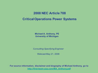 Michael A. Anthony, PE
University of Michigan
2008 NEC Article 708
Critical Operations Power Systems
Consulting-Specifying Engineer
Webcast May 21, 2008
For source information, disclaimer and biography of Michael Anthony, go to
http://first-team-usa.com/MA_Anthony.pdf
 