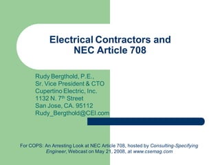 Electrical Contractors and
NEC Article 708
Rudy Bergthold, P.E.,
Sr. Vice President & CTO
Cupertino Electric, Inc.
1132 N. 7th Street
San Jose, CA. 95112
Rudy_Bergthold@CEI.com
For COPS: An Arresting Look at NEC Article 708, hosted by Consulting-Specifying
Engineer, Webcast on May 21, 2008, at www.csemag.com
 