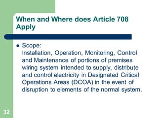 32
When and Where does Article 708
Apply
 Scope:
Installation, Operation, Monitoring, Control
and Maintenance of portions of premises
wiring system intended to supply, distribute
and control electricity in Designated Critical
Operations Areas (DCOA) in the event of
disruption to elements of the normal system.
 