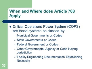 33
When and Where does Article 708
Apply
 Critical Operations Power System (COPS)
are those systems so classed by:
– Municipal Governments or Codes
– State Governments or Codes
– Federal Government or Codes
– Other Governmental Agency or Code Having
Jurisdiction
– Facility Engineering Documentation Establishing
Necessity
 
