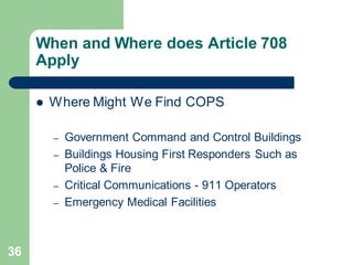 36
When and Where does Article 708
Apply
 Where Might We Find COPS
– Government Command and Control Buildings
– Buildings Housing First Responders Such as
Police & Fire
– Critical Communications - 911 Operators
– Emergency Medical Facilities
 