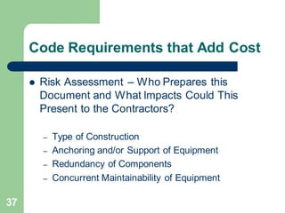 37
Code Requirements that Add Cost
 Risk Assessment – Who Prepares this
Document and What Impacts Could This
Present to the Contractors?
– Type of Construction
– Anchoring and/or Support of Equipment
– Redundancy of Components
– Concurrent Maintainability of Equipment
 