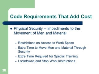 38
Code Requirements That Add Cost
 Physical Security – Impediments to the
Movement of Men and Material
– Restrictions on Access to Work Space
– Extra Time to Move Men and Material Through
Security
– Extra Time Required for Special Training
– Lockdowns and Stop Work Instructions
 
