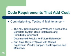 39
Code Requirements That Add Cost
 Commissioning, Testing & Maintenance –
– The AHJ Shall Conduct or Witness a Test of the
Complete System Upon Installation and
Periodically Afterward
– Documented Results for Future Reference
– Can Take Days or Weeks with Rented
Equipment, Vendor Support, Fuel Expense and
Manpower
 