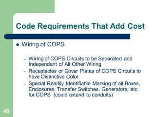 40
Code Requirements That Add Cost
 Wiring of COPS
– Wiring of COPS Circuits to be Separated and
Independent of All Other Wiring
– Receptacles or Cover Plates of COPS Circuits to
have Distinctive Color
– Special Readily Identifiable Marking of all Boxes,
Enclosures, Transfer Switches, Generators, etc
for COPS (could extend to conduits)
 