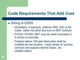 41
Code Requirements That Add Cost
 Wiring of COPS
– All feeders, if exposed, shall be GRS, IMC or MI
Cable (does not allow bus duct or EMT conduit)
– PVC40, PVC80, EMT may be used if encased in
2 inches of concrete
– Feeders below 100 year flood plain shall be
installed as wet location – back straps on surface
conduits and spacers behind boxes, etc.
(Added Labor)
 