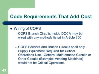 43
Code Requirements That Add Cost
 Wiring of COPS
– COPS Branch Circuits Inside DOCA may be
wired with any methods listed in Article 300
– COPS Feeders and Branch Circuits shall only
Supply Equipment Required for Critical
Operations Use. General Maintenance Circuits or
Other Circuits (Example: Vending Machines)
would not be Critical Operations
 