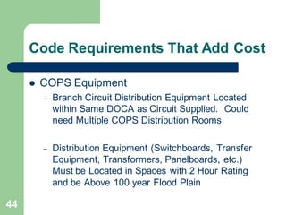 44
Code Requirements That Add Cost
 COPS Equipment
– Branch Circuit Distribution Equipment Located
within Same DOCA as Circuit Supplied. Could
need Multiple COPS Distribution Rooms
– Distribution Equipment (Switchboards, Transfer
Equipment, Transformers, Panelboards, etc.)
Must be Located in Spaces with 2 Hour Rating
and be Above 100 year Flood Plain
 