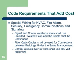 46
Code Requirements That Add Cost
 Special Wiring for HVAC, Fire Alarm,
Security, Emergency Communications and
Signaling
– Signal and Communications wires shall use
Shielded, Twisted Pairs and the Shield shall be
Continuous
– Fiber Optic Cables shall be used for Connections
between Buildings Under the Same Management
– Control Circuits over 50 volts shall use 600 volt
rated wire
 
