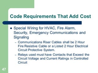 47
Code Requirements That Add Cost
 Special Wiring for HVAC, Fire Alarm,
Security, Emergency Communications and
Signaling
– Communications Riser Cables shall be 2 Hour
Fire Resistive Cable or a Listed 2 Hour Electrical
Circuit Protective System.
– Relays used must have Contacts that Exceed the
Circuit Voltage and Current Ratings in Controlled
Circuit
 