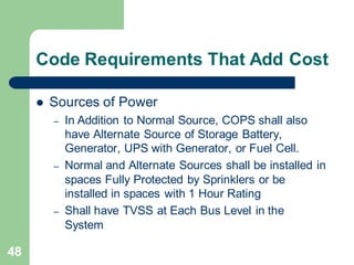 48
Code Requirements That Add Cost
 Sources of Power
– In Addition to Normal Source, COPS shall also
have Alternate Source of Storage Battery,
Generator, UPS with Generator, or Fuel Cell.
– Normal and Alternate Sources shall be installed in
spaces Fully Protected by Sprinklers or be
installed in spaces with 1 Hour Rating
– Shall have TVSS at Each Bus Level in the
System
 