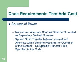 49
Code Requirements That Add Cost
 Sources of Power
– Normal and Alternate Sources Shall be Grounded
as Separately Derived Sources
– System Shall Transfer between normal and
Alternate within the time Required for Operation
of the System – No Specific Transfer Time
Specified in the Code.
 
