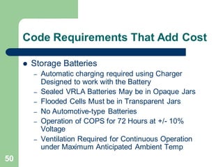 50
Code Requirements That Add Cost
 Storage Batteries
– Automatic charging required using Charger
Designed to work with the Battery
– Sealed VRLA Batteries May be in Opaque Jars
– Flooded Cells Must be in Transparent Jars
– No Automotive-type Batteries
– Operation of COPS for 72 Hours at +/- 10%
Voltage
– Ventilation Required for Continuous Operation
under Maximum Anticipated Ambient Temp
 