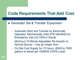 51
Code Requirements That Add Cost
 Generator Set & Transfer Equipment
– Automatic Start and Transfer by Electrically
Operated, Mechanically Held ATS Identified for
Emergency Use (UL1008 or Equal)
– Minimum 15 Minute Adjustable Re-transfer to
Normal Source – may go longer time.
– On Site Fuel Supply for 72 Hours (6500 to 7000
gallons of diesel per 1000KW COPS Load)
 