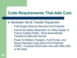52
Code Requirements That Add Cost
 Generator Set & Transfer Equipment
– Fuel Supply Must be Secured and Protected
– Cannot be Solely Dependant on Utility Supply of
Fuel or Cooling Water. Must Automatically
Transfer to Alternate Source
– Power for Battery Chargers, Fuel Pumps, and
Driven Dampers must come from Protected
COPS. If outside DOCA then wire with GRS, IMC
or MI Cable
 