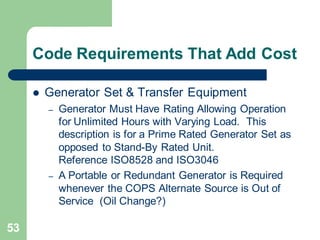 53
Code Requirements That Add Cost
 Generator Set & Transfer Equipment
– Generator Must Have Rating Allowing Operation
for Unlimited Hours with Varying Load. This
description is for a Prime Rated Generator Set as
opposed to Stand-By Rated Unit.
Reference ISO8528 and ISO3046
– A Portable or Redundant Generator is Required
whenever the COPS Alternate Source is Out of
Service (Oil Change?)
 