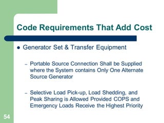 54
Code Requirements That Add Cost
 Generator Set & Transfer Equipment
– Portable Source Connection Shall be Supplied
where the System contains Only One Alternate
Source Generator
– Selective Load Pick-up, Load Shedding, and
Peak Sharing is Allowed Provided COPS and
Emergency Loads Receive the Highest Priority
 