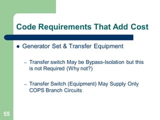 55
Code Requirements That Add Cost
 Generator Set & Transfer Equipment
– Transfer switch May be Bypass-Isolation but this
is not Required (Why not?)
– Transfer Switch (Equipment) May Supply Only
COPS Branch Circuits
 